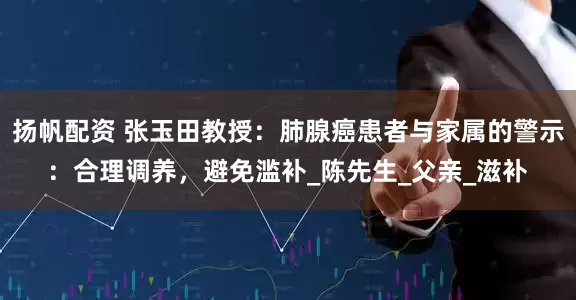 扬帆配资 张玉田教授：肺腺癌患者与家属的警示：合理调养，避免滥补_陈先生_父亲_滋补