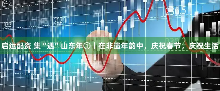 启运配资 集“遇”山东年①丨在非遗年韵中，庆祝春节，庆祝生活