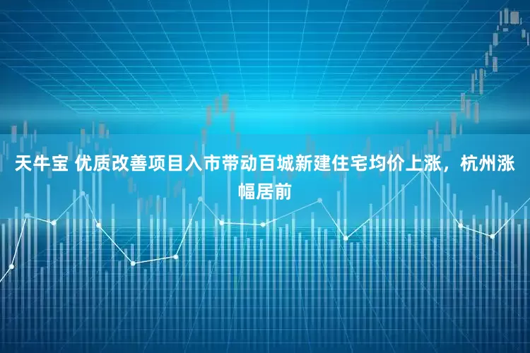 天牛宝 优质改善项目入市带动百城新建住宅均价上涨，杭州涨幅居前