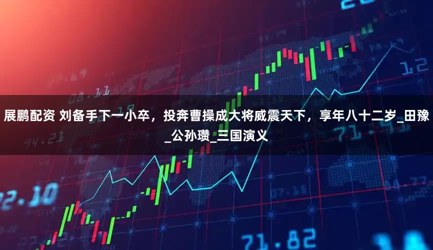 展鹏配资 刘备手下一小卒，投奔曹操成大将威震天下，享年八十二岁_田豫_公孙瓒_三国演义