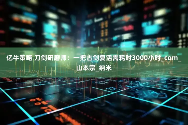 亿牛策略 刀剑研磨师：一把古剑复活需耗时3000小时_com_山本宗_纳米
