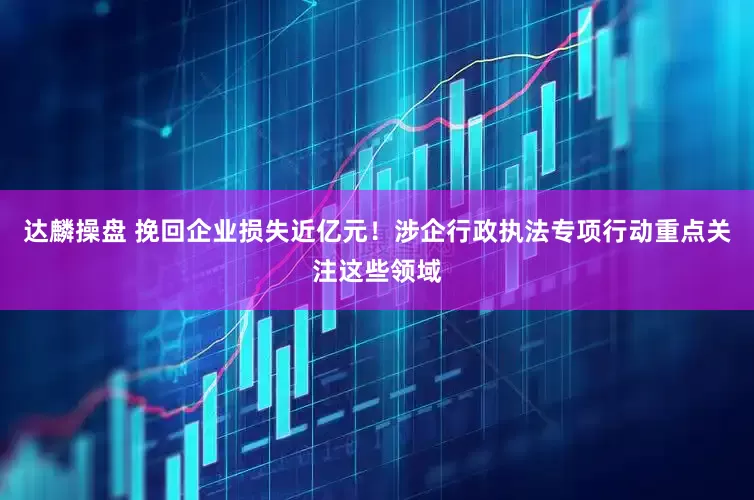 达麟操盘 挽回企业损失近亿元！涉企行政执法专项行动重点关注这些领域
