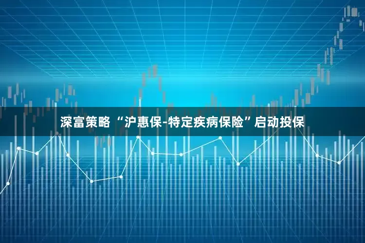 深富策略 “沪惠保-特定疾病保险”启动投保