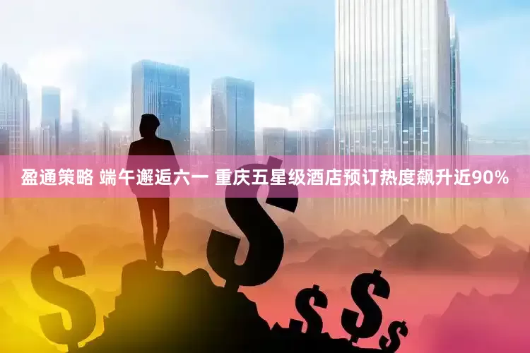 盈通策略 端午邂逅六一 重庆五星级酒店预订热度飙升近90%