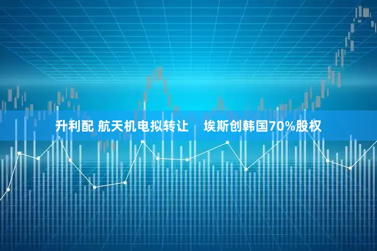 升利配 航天机电拟转让    埃斯创韩国70%股权