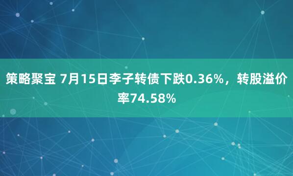 策略聚宝 7月15日李子转债下跌0.36%，转股溢价率74.58%