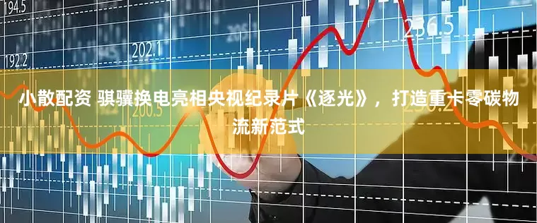 小散配资 骐骥换电亮相央视纪录片《逐光》，打造重卡零碳物流新范式