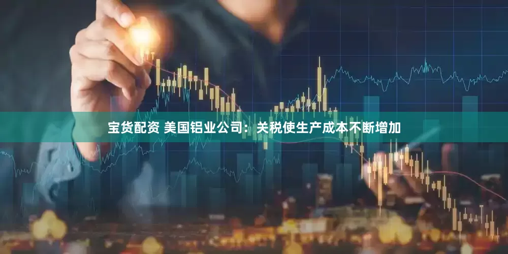 宝货配资 美国铝业公司：关税使生产成本不断增加