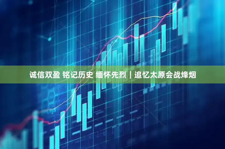 诚信双盈 铭记历史 缅怀先烈｜追忆太原会战烽烟