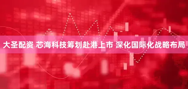大圣配资 芯海科技筹划赴港上市 深化国际化战略布局