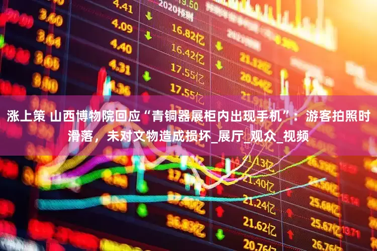 涨上策 山西博物院回应“青铜器展柜内出现手机”：游客拍照时滑落，未对文物造成损坏_展厅_观众_视频