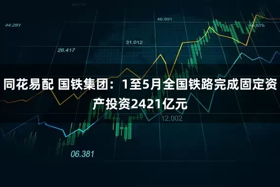 同花易配 国铁集团：1至5月全国铁路完成固定资产投资2421亿元
