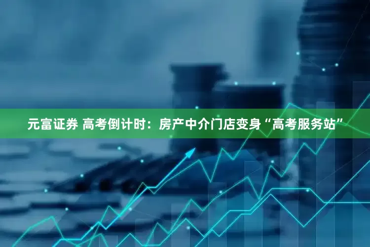 元富证券 高考倒计时：房产中介门店变身“高考服务站”