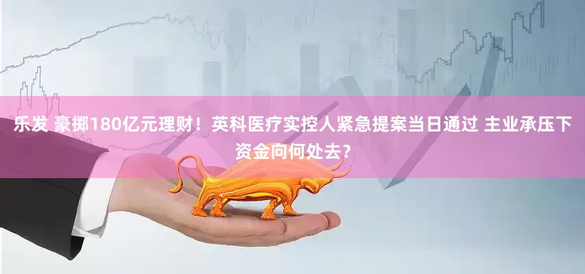 乐发 豪掷180亿元理财！英科医疗实控人紧急提案当日通过 主业承压下资金向何处去？