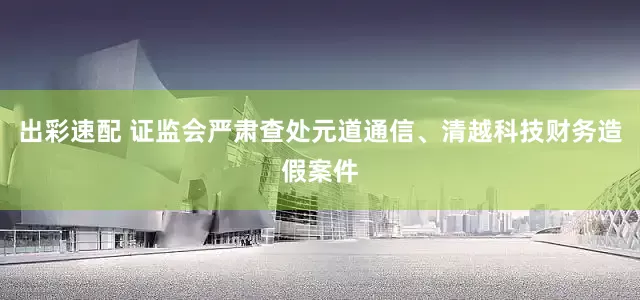 出彩速配 证监会严肃查处元道通信、清越科技财务造假案件